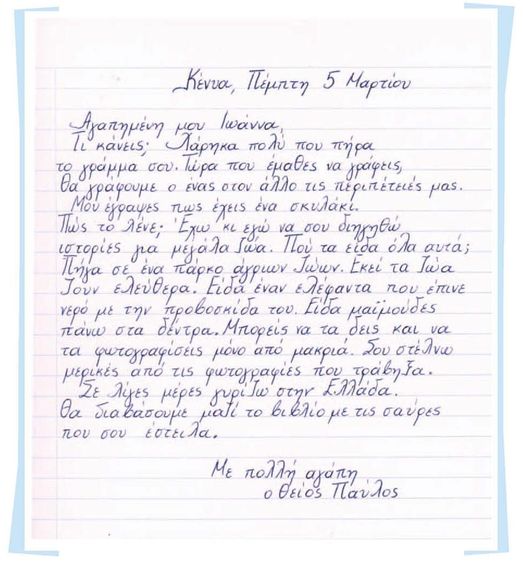 Κένυα, Πέμπτη 5 Μαρτίου

Αγαπημένη μου Ιωάννα,

Τι κάνεις; Χάρηκα πολύ που πήρα 
το γράμμα σου. Τώρα που έμαθες να γράφεις,
θα γράφουμε ο ένας στον άλλο τις περιπέτειές μας.
Μου έγραψες πως έχεις ένα σκυλάκι.
Πως το λένε; Έχω κι εγώ να σου διηγηθώ
ιστορίες για μεγάλα ζώα. Πού τα είδα όλα αυτά;
Πήγα σε ένα πάρκο άγριων ζώων. Εκεί τα ζώα
ζουν ελεύθερα. Είδα έναν ελέφαντα που έπινε
νερό με την προβοσκίδα του. Είδα μαϊμούδες
πάνω στα δέντρα. Μπορείς να τα δεις και να
τα φωτογραφίσεις μόνο από μακριά.
Σου στέλνω μερικές φωτογραφίες που τράβηξα.
Σε λίγες μέρες γυρίζω στην Ελλάδα.
Θα διαβάσουμε μαζί το βιβλίο με τις σαύρες 
που σου έστειλα.

Με πολλή αγάπη,
ο θείος Παύλος
